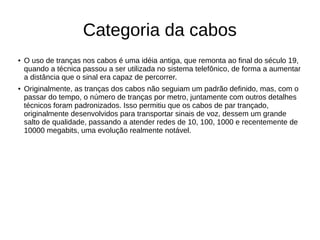 Categoria da cabos
● O uso de tranças nos cabos é uma idéia antiga, que remonta ao final do século 19,
quando a técnica passou a ser utilizada no sistema telefônico, de forma a aumentar
a distância que o sinal era capaz de percorrer.
● Originalmente, as tranças dos cabos não seguiam um padrão definido, mas, com o
passar do tempo, o número de tranças por metro, juntamente com outros detalhes
técnicos foram padronizados. Isso permitiu que os cabos de par trançado,
originalmente desenvolvidos para transportar sinais de voz, dessem um grande
salto de qualidade, passando a atender redes de 10, 100, 1000 e recentemente de
10000 megabits, uma evolução realmente notável.
 