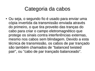 Categoria da cabos
● Ou seja, o segundo fio é usado para enviar uma
cópia invertida da transmissão enviada através
do primeiro, o que tira proveito das tranças do
cabo para criar o campo eletromagnético que
protege os sinais contra interferências externas,
mesmo nos cabos sem blindagem. Devido a esta
técnica de transmissão, os cabos de par trançado
são também chamados de "balanced twisted
pair", ou "cabo de par trançado balanceado".
 