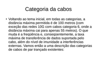 Categoria da cabos
● Voltando ao tema inicial, em todas as categorias, a
distância máxima permitida é de 100 metros (com
exceção das redes 10G com cabos categoria 6, onde a
distância máxima cai para apenas 55 metros). O que
muda é a freqüência e, conseqüentemente, a taxa
máxima de transferência de dados suportada pelo
cabo, além do nível de imunidade a interferências
externas. Vamos então a uma descrição das categorias
de cabos de par trançado existentes:
 