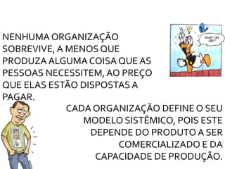 NENHUMA ORGANIZAÇÃO
SOBREVIVE, A MENOS QUE
PRODUZA ALGUMA COISA QUE AS
PESSOAS NECESSITEM,AO PREÇO
QUE ELAS ESTÃO DISPOSTAS A
PAGAR.
CADA ORGANIZAÇÃO DEFINE O SEU
MODELO SISTÊMICO, POIS ESTE
DEPENDE DO PRODUTO A SER
COMERCIALIZADO E DA
CAPACIDADE DE PRODUÇÃO.
 