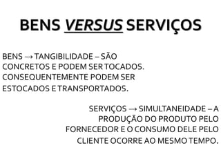 BENS VERSUS SERVIÇOS
BENS →TANGIBILIDADE – SÃO
CONCRETOS E PODEM SERTOCADOS.
CONSEQUENTEMENTE PODEM SER
ESTOCADOS ETRANSPORTADOS.
SERVIÇOS → SIMULTANEIDADE – A
PRODUÇÃO DO PRODUTO PELO
FORNECEDOR E O CONSUMO DELE PELO
CLIENTE OCORRE AO MESMOTEMPO.
 