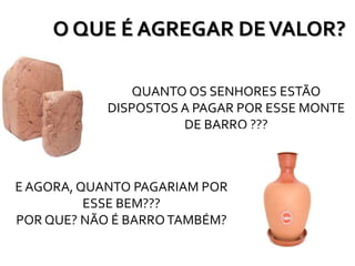 O QUE É AGREGAR DEVALOR?
QUANTO OS SENHORES ESTÃO
DISPOSTOS A PAGAR POR ESSE MONTE
DE BARRO ???
E AGORA, QUANTO PAGARIAM POR
ESSE BEM???
POR QUE? NÃO É BARROTAMBÉM?
 