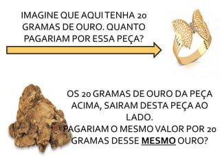 IMAGINE QUE AQUITENHA 20
GRAMAS DE OURO. QUANTO
PAGARIAM POR ESSA PEÇA?
OS 20 GRAMAS DE OURO DA PEÇA
ACIMA, SAIRAM DESTA PEÇA AO
LADO.
PAGARIAM O MESMOVALOR POR 20
GRAMAS DESSE MESMO OURO?
 