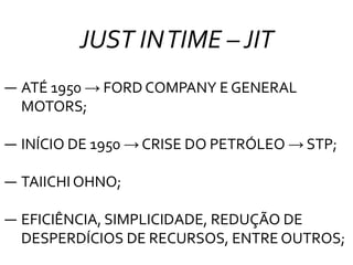 JUST INTIME –JIT
― ATÉ 1950 → FORD COMPANY E GENERAL
MOTORS;
― INÍCIO DE 1950 → CRISE DO PETRÓLEO → STP;
― TAIICHI OHNO;
― EFICIÊNCIA, SIMPLICIDADE, REDUÇÃO DE
DESPERDÍCIOS DE RECURSOS, ENTRE OUTROS;
 