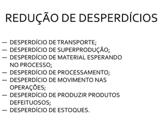 ― DESPERDÍCIO DETRANSPORTE;
― DESPERDÍCIO DE SUPERPRODUÇÃO;
― DESPERDÍCIO DE MATERIAL ESPERANDO
NO PROCESSO;
― DESPERDÍCIO DE PROCESSAMENTO;
― DESPERDÍCIO DE MOVIMENTO NAS
OPERAÇÕES;
― DESPERDÍCIO DE PRODUZIR PRODUTOS
DEFEITUOSOS;
― DESPERDÍCIO DE ESTOQUES.
REDUÇÃO DE DESPERDÍCIOS
 
