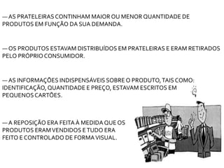 ― OS PRODUTOS ESTAVAM DISTRIBUÍDOS EM PRATELEIRAS E ERAM RETIRADOS
PELO PRÓPRIOCONSUMIDOR.
― AS PRATELEIRASCONTINHAM MAIOR OU MENOR QUANTIDADE DE
PRODUTOS EM FUNÇÃO DA SUA DEMANDA.
― AS INFORMAÇÕES INDISPENSÁVEIS SOBRE O PRODUTO,TAIS COMO:
IDENTIFICAÇÃO,QUANTIDADE E PREÇO, ESTAVAM ESCRITOS EM
PEQUENOSCARTÕES.
― A REPOSIÇÃO ERA FEITAÀ MEDIDAQUE OS
PRODUTOS ERAMVENDIDOS ETUDO ERA
FEITO E CONTROLADO DE FORMAVISUAL.
 