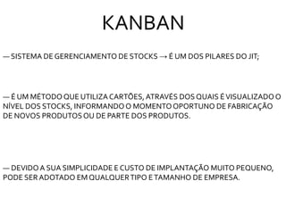 KANBAN
― SISTEMA DE GERENCIAMENTO DE STOCKS → É UM DOS PILARES DO JIT;
― É UM MÉTODOQUE UTILIZACARTÕES,ATRAVÉS DOS QUAIS ÉVISUALIZADOO
NÍVEL DOS STOCKS, INFORMANDOO MOMENTOOPORTUNO DE FABRICAÇÃO
DE NOVOS PRODUTOSOU DE PARTE DOS PRODUTOS.
― DEVIDOA SUA SIMPLICIDADE E CUSTO DE IMPLANTAÇÃO MUITO PEQUENO,
PODE SERADOTADO EMQUALQUERTIPO ETAMANHO DE EMPRESA.
 
