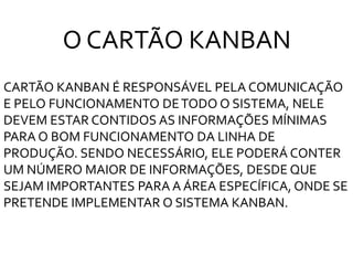 CARTÃO KANBAN É RESPONSÁVEL PELA COMUNICAÇÃO
E PELO FUNCIONAMENTO DETODO O SISTEMA, NELE
DEVEM ESTAR CONTIDOS AS INFORMAÇÕES MÍNIMAS
PARA O BOM FUNCIONAMENTO DA LINHA DE
PRODUÇÃO. SENDO NECESSÁRIO, ELE PODERÁ CONTER
UM NÚMERO MAIOR DE INFORMAÇÕES, DESDE QUE
SEJAM IMPORTANTES PARA A ÁREA ESPECÍFICA, ONDE SE
PRETENDE IMPLEMENTAR O SISTEMA KANBAN.
O CARTÃO KANBAN
 
