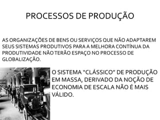 PROCESSOS DE PRODUÇÃO
AS ORGANIZAÇÕES DE BENS OU SERVIÇOS QUE NÃO ADAPTAREM
SEUS SISTEMAS PRODUTIVOS PARA A MELHORA CONTÍNUA DA
PRODUTIVIDADE NÃOTERÃO ESPAÇO NO PROCESSO DE
GLOBALIZAÇÃO.
O SISTEMA “CLÁSSICO” DE PRODUÇÃO
EM MASSA, DERIVADO DA NOÇÃO DE
ECONOMIA DE ESCALA NÃO É MAIS
VÁLIDO.
 