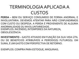 PERDA – BEM OU SERVIÇO CONSUMIDO DE FORMA ANORMAL E
INVOLUNTÁRIA. DEVEMOS ATENTAR PARA NÃO CONFUNDIRMOS
COM CUSTO OU DESPESA. A PERDA É PROVENIENTE DE ALGUMA
ANORMALIDADE OU INVOLUNTARIEDADE.
EXEMPLOS: INCÊNDIO, INTEMPÉRIES DA NATUREZA,
OBSOLESCÊNCIA.
INVESTIMENTO – GASTO ATIVADO EM FUNÇÃO DA SUA VIDA ÚTIL
OU DE BENEFÍCIOS ATRIBUÍVEIS A PERÍODO(S) FUTURO(S). EM
SUMA, É UM GASTO COM PERSPECTIVA DE RETORNO.
EXEMPLOS: COMPRA PARA ESTOQUE, MÁQUINAS.
TERMINOLOGIAAPLICADA A
CUSTOS
 