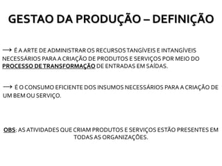 GESTAO DA PRODUÇÃO – DEFINIÇÃO
→ ÉA ARTE DEADMINISTRAROS RECURSOSTANGÍVEIS E INTANGÍVEIS
NECESSÁRIOS PARA A CRIAÇÃO DE PRODUTOS E SERVIÇOS POR MEIO DO
PROCESSO DETRANSFORMAÇÃO DE ENTRADAS EM SAÍDAS.
OBS: AS ATIVIDADESQUE CRIAM PRODUTOS E SERVIÇOS ESTÃO PRESENTES EM
TODASAS ORGANIZAÇÕES.
→ É O CONSUMO EFICIENTE DOS INSUMOS NECESSÁRIOS PARA A CRIAÇÃO DE
UM BEM OU SERVIÇO.
 