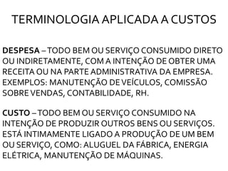 DESPESA –TODO BEM OU SERVIÇO CONSUMIDO DIRETO
OU INDIRETAMENTE, COM A INTENÇÃO DE OBTER UMA
RECEITA OU NA PARTE ADMINISTRATIVA DA EMPRESA.
EXEMPLOS: MANUTENÇÃO DEVEÍCULOS, COMISSÃO
SOBREVENDAS, CONTABILIDADE, RH.
CUSTO –TODO BEM OU SERVIÇO CONSUMIDO NA
INTENÇÃO DE PRODUZIR OUTROS BENS OU SERVIÇOS.
ESTÁ INTIMAMENTE LIGADO A PRODUÇÃO DE UM BEM
OU SERVIÇO, COMO: ALUGUEL DA FÁBRICA, ENERGIA
ELÉTRICA, MANUTENÇÃO DE MÁQUINAS.
TERMINOLOGIA APLICADA A CUSTOS
 
