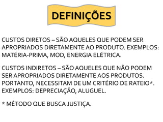 CUSTOS DIRETOS – SÃO AQUELES QUE PODEM SER
APROPRIADOS DIRETAMENTE AO PRODUTO. EXEMPLOS:
MATÉRIA-PRIMA, MOD, ENERGIA ELÉTRICA.
CUSTOS INDIRETOS – SÃO AQUELES QUE NÃO PODEM
SER APROPRIADOS DIRETAMENTE AOS PRODUTOS.
PORTANTO, NECESSITAM DE UM CRITÉRIO DE RATEIO*.
EXEMPLOS: DEPRECIAÇÃO, ALUGUEL.
* MÉTODO QUE BUSCA JUSTIÇA.
DEFINIÇÕES
 