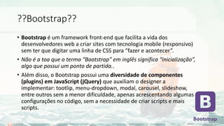 ??Bootstrap??
• Bootstrap é um framework front-end que facilita a vida dos
desenvolvedores web a criar sites com tecnologia mobile (responsivo)
sem ter que digitar uma linha de CSS para “fazer e acontecer”.
• Não é a toa que o termo “Bootstrap” em inglês significa “inicialização”,
algo que possui um ponto de partida..
• Além disso, o Bootstrap possui uma diversidade de componentes
(plugins) em JavaScript (jQuery) que auxiliam o designer a
implementar: tootlip, menu-dropdown, modal, carousel, slideshow,
entre outros sem a menor dificuldade, apenas acrescentando algumas
configurações no código, sem a necessidade de criar scripts e mais
scripts.
 