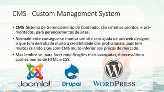 CMS - Custom Management System
• CMS Sistema de Gerenciamento de Conteúdo, são sistemas prontos, e pré-
montados, para gerenciamentos de sites.
• Normalmente consegue-se montar um site sem ajuda de um web designer,
o que tem derrubado muito a credibilidade dos profissionais, pois tem
muitos criando sites com CMS muito inferior aos preços de mercado.
• Mas lembre-se, para fazer modificações mais avançadas, é necessário o
conhecimento de HTML e CSS.
 