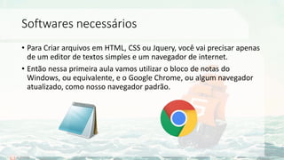 Softwares necessários
• Para Criar arquivos em HTML, CSS ou Jquery, você vai precisar apenas
de um editor de textos simples e um navegador de internet.
• Então nessa primeira aula vamos utilizar o bloco de notas do
Windows, ou equivalente, e o Google Chrome, ou algum navegador
atualizado, como nosso navegador padrão.
 
