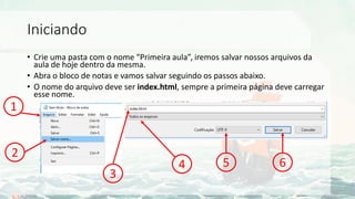 Iniciando
• Crie uma pasta com o nome “Primeira aula”, iremos salvar nossos arquivos da
aula de hoje dentro da mesma.
• Abra o bloco de notas e vamos salvar seguindo os passos abaixo.
• O nome do arquivo deve ser index.html, sempre a primeira página deve carregar
esse nome.
1
2
3
4 5 6
 