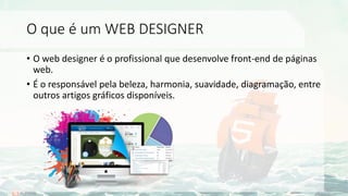 O que é um WEB DESIGNER
• O web designer é o profissional que desenvolve front-end de páginas
web.
• É o responsável pela beleza, harmonia, suavidade, diagramação, entre
outros artigos gráficos disponíveis.
 