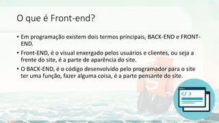 O que é Front-end?
• Em programação existem dois termos principais, BACK-END e FRONT-
END.
• Front-END, é o visual enxergado pelos usuários e clientes, ou seja a
frente do site, é a parte de aparência do site.
• O BACK-END, é o código desenvolvido pelo programador para o site
ter uma função, fazer alguma coisa, é a parte pensante do site.
 