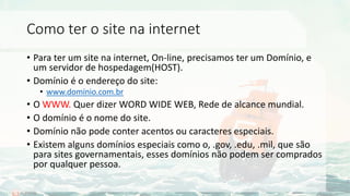 Como ter o site na internet
• Para ter um site na internet, On-line, precisamos ter um Domínio, e
um servidor de hospedagem(HOST).
• Domínio é o endereço do site:
• www.domínio.com.br
• O WWW. Quer dizer WORD WIDE WEB, Rede de alcance mundial.
• O domínio é o nome do site.
• Domínio não pode conter acentos ou caracteres especiais.
• Existem alguns domínios especiais como o, .gov, .edu, .mil, que são
para sites governamentais, esses domínios não podem ser comprados
por qualquer pessoa.
 