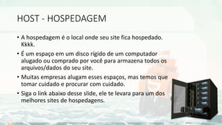 HOST - HOSPEDAGEM
• A hospedagem é o local onde seu site fica hospedado.
Kkkk.
• É um espaço em um disco rígido de um computador
alugado ou comprado por você para armazena todos os
arquivos/dados do seu site.
• Muitas empresas alugam esses espaços, mas temos que
tomar cuidado e procurar com cuidado.
• Siga o link abaixo desse slide, ele te levara para um dos
melhores sites de hospedagens.
 