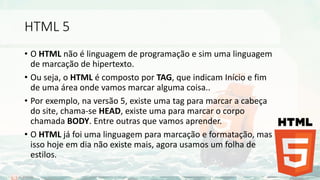 HTML 5
• O HTML não é linguagem de programação e sim uma linguagem
de marcação de hipertexto.
• Ou seja, o HTML é composto por TAG, que indicam Início e fim
de uma área onde vamos marcar alguma coisa..
• Por exemplo, na versão 5, existe uma tag para marcar a cabeça
do site, chama-se HEAD, existe uma para marcar o corpo
chamada BODY. Entre outras que vamos aprender.
• O HTML já foi uma linguagem para marcação e formatação, mas
isso hoje em dia não existe mais, agora usamos um folha de
estilos.
 