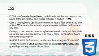 CSS
• O CSS, ou Cascade Style Sheet, ou folha de estilho em cascata, ou
ainda folha de estilho, serve para estilizar o código HTML.
• Com a invenção do CSS ficou muito mais leve e fácil criar o seu site,
pois o CSS usa um documento separado para estilizar ou formatar
seu site.
• Ou seja, o documento de marcação informando onde vai ficar cada
coisa fica em um documento, e as cores, fonte, dimensões, ficam
em outro documento.
• No CSS 3 além de formatar, também aplica-se alguns “Especiais”.
• Também é com o CSS3 que fazemos os sites RESPONSIVOS, sites
que adaptam a qualquer dispositivos.
 