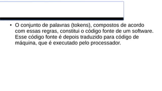 Linguagens de Programação
● O conjunto de palavras (tokens), compostos de acordo
com essas regras, constitui o código fonte de um software.
Esse código fonte é depois traduzido para código de
máquina, que é executado pelo processador.
 