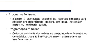 Paradigmas de Programação
● Programação linear:
– Buscam a distribuição eficiente de recursos limitados para
atender um determinado objetivo, em geral, maximizar
lucros ou minimizar custos.
● Programação modular
– O desenvolvimento das rotinas de programação é feito através
de módulos, que são interligados entre si através de uma
interface comum
 