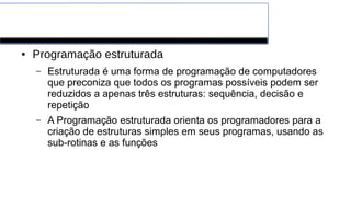 Paradigmas de Programação
● Programação estruturada
– Estruturada é uma forma de programação de computadores
que preconiza que todos os programas possíveis podem ser
reduzidos a apenas três estruturas: sequência, decisão e
repetição
– A Programação estruturada orienta os programadores para a
criação de estruturas simples em seus programas, usando as
sub-rotinas e as funções
 