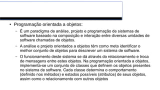 Paradigmas de Programação
● Programação orientada a objetos:
– É um paradigma de análise, projeto e programação de sistemas de
software baseado na composição e interação entre diversas unidades de
software chamadas de objetos.
– A análise e projeto orientados a objetos têm como meta identificar o
melhor conjunto de objetos para descrever um sistema de software.
– O funcionamento deste sistema se dá através do relacionamento e troca
de mensagens entre estes objetos. Na programação orientada a objetos,
implementa-se um conjunto de classes que definem os objetos presentes
no sistema de software. Cada classe determina o comportamento
(definido nos métodos) e estados possíveis (atributos) de seus objetos,
assim como o relacionamento com outros objetos
 