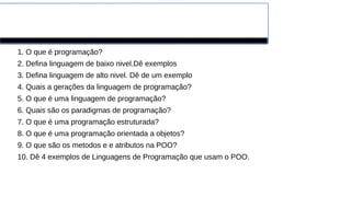 Exercícios
1. O que é programação?
2. Defina linguagem de baixo nivel.Dê exemplos
3. Defina linguagem de alto nivel. Dê de um exemplo
4. Quais a gerações da linguagem de programação?
5. O que é uma linguagem de programação?
6. Quais são os paradigmas de programação?
7. O que é uma programação estruturada?
8. O que é uma programação orientada a objetos?
9. O que são os metodos e e atributos na POO?
10. Dê 4 exemplos de Linguagens de Programação que usam o POO.
 