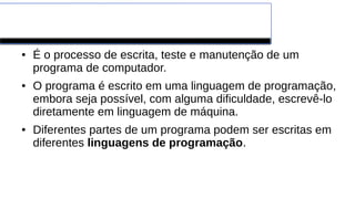 Conceitos de Programação
● É o processo de escrita, teste e manutenção de um
programa de computador.
● O programa é escrito em uma linguagem de programação,
embora seja possível, com alguma dificuldade, escrevê-lo
diretamente em linguagem de máquina.
● Diferentes partes de um programa podem ser escritas em
diferentes linguagens de programação.
 