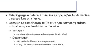 A linguagem máquina
● Esta linguagem ordena à máquina as operações fundamentais
para seu funcionamento.
● Consiste na combinação de 0's e 1's para formar as ordens
entendíveis pelo hardware da máquina.
– Vantagem
● é muito mais rápida que as linguagens de alto nível
– Desventagem
● são bastante difíceis de manejar e usar.
● Codigo fonte enormes e dificilde encontrar erros
 