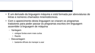 Assembler
● É um derivado da linguagem máquina e está formada por abreviaturas de
letras e números chamados mnemotécnicos.
● Com o aparecimento desta linguagem se criaram os programas
tradutores para poder passar os programas escritos em linguagem
assembler à linguagem de máquina
– Vantegem
● códigos fontes eram mais curtos
● Rapida
– Desvantagem
● bastante difíceis de manejar e usar
 