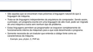 Linguagens de Alto Nível
● São aquelas que se encontram mais próximas à linguagem natural do que à
linguagem de máquina.
● Trata-se de linguagens independentes da arquitetura do computador. Sendo assim,
a princípio, um programa escrito em uma linguagem de alto nível, pode ser migrado
de uma máquina a outra sem nenhum tipo de problema.
● Estas linguagens permitem ao programador se esquecer completamente do
funcionamento interno da máquina/s para a que está desenhando o programa.
● Somente necessita de um tradutor que entenda o código fonte como as
características da máquina.
– Exemplo: java, phyton, C, PHP etc
 