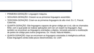 Gerações
● PRIMEIRA GERAÇÃO: Linguagem máquina.
● SEGUNDA GERAÇÃO: Criaram-se as primeiras linguagens assembler.
● TERCEIRA GERAÇÃO: Criam-se as primeiras linguagens de alto nível. Ex: C, Pascal,
Cobol etc.
● QUARTA GERAÇÃO: São linguagens capazes de gerar código por si só, são os chamados
RAD, com o qual pode-se realizar aplicações sem ser um expert na linguagem. Aqui
também se encontram as linguagens orientadas a objetos, tornando possível a reutilização
de partes do código para outros programas. Ex: Visual, Natural Adabes…
● QUINTA GERAÇÃO: Aqui se encontram as linguagens orientadas à inteligência artificial.
Estas linguagens ainda estão pouco desenvolvidas. Ex: LISP.
 