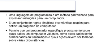 Linguagens de Programação
● Uma linguagem de programação é um método padronizado para
expressar instruções para um computador.
● É um conjunto de regras sintáticas e semânticas usadas para
definir um programa de computador.
● Permite que um programador especifique precisamente sobre
quais dados um computador vai atuar, como estes dados serão
armazenados ou transmitidos e quais ações devem ser tomadas
sobre várias circunstâncias.
 