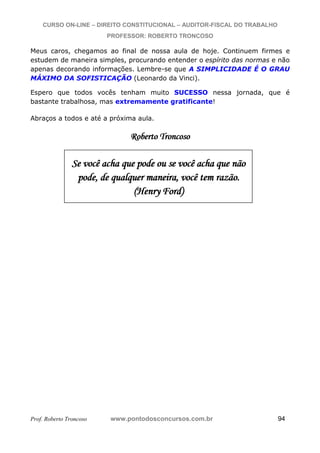CURSO ON-LINE – DIREITO CONSTITUCIONAL – AUDITOR-FISCAL DO TRABALHO
PROFESSOR: ROBERTO TRONCOSO
Prof. Roberto Troncoso www.pontodosconcursos.com.br 94
Meus caros, chegamos ao final de nossa aula de hoje. Continuem firmes e
estudem de maneira simples, procurando entender o espírito das normas e não
apenas decorando informações. Lembre-se que A SIMPLICIDADE É O GRAU
MÁXIMO DA SOFISTICAÇÃO (Leonardo da Vinci).
Espero que todos vocês tenham muito SUCESSO nessa jornada, que é
bastante trabalhosa, mas extremamente gratificante!
Abraços a todos e até a próxima aula.
RRRooobbbeeerrrtttooo TTTrrrooonnncccooosssooo
)
SSSeee vvvooocccêêê aaaccchhhaaa qqquuueee pppooodddeee ooouuu ssseee vvvooocccêêê aaaccchhhaaa qqquuueee nnnãããooo
pppooodddeee,,, dddeee qqquuuaaalllqqquuueeerrr mmmaaannneeeiiirrraaa,,, vvvooocccêêê ttteeemmm rrraaazzzãããooo...
(((HHHeeennnrrryyy FFFooorrrddd))
 