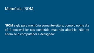 Memória | ROM
“ROM sigla para memória somente-leitura, como o nome diz
só é possível ler seu conteúdo, mas não alterá-lo. Não se
altera se o computador é desligado”
 