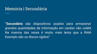 Memória | Secundária
“Secundária são dispositivos usados para armazenar
grandes quantidades de informação em caráter não volátil.
Na maioria das vezes é muito mais lenta que a RAM.
Exemplo são os discos rígidos”
 