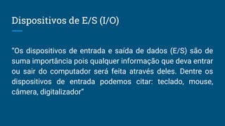 Dispositivos de E/S (I/O)
“Os dispositivos de entrada e saída de dados (E/S) são de
suma importância pois qualquer informação que deva entrar
ou sair do computador será feita através deles. Dentre os
dispositivos de entrada podemos citar: teclado, mouse,
câmera, digitalizador”
 
