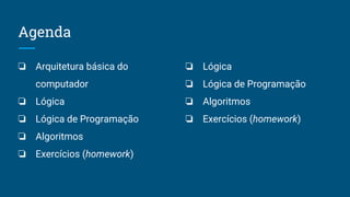 Agenda
❏ Arquitetura básica do
computador
❏ Lógica
❏ Lógica de Programação
❏ Algoritmos
❏ Exercícios (homework)
❏ Lógica
❏ Lógica de Programação
❏ Algoritmos
❏ Exercícios (homework)
 