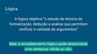 Lógica
A lógica objetiva “o estudo de técnica de
formalização, dedução e análise que permitam
verificar a validade de argumentos”
Mas, o encadeamento lógico pode desenvolver
uma sentença válida ou não.
 