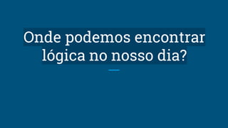 Onde podemos encontrar
lógica no nosso dia?
 