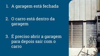 1. A garagem está fechada
2. O carro está dentro da
garagem
3. É preciso abrir a garagem
para depois sair com o
carro
 