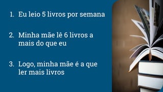 1. Eu leio 5 livros por semana
2. Minha mãe lê 6 livros a
mais do que eu
3. Logo, minha mãe é a que
ler mais livros
 