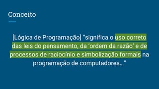 Conceito
[Lógica de Programação] “significa o uso correto
das leis do pensamento, da ‘ordem da razão’ e de
processos de raciocínio e simbolização formais na
programação de computadores…”
 