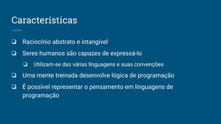 Características
❏ Raciocínio abstrato e intangível
❏ Seres humanos são capazes de expressá-lo
❏ Utilizam-se das várias linguagens e suas convenções
❏ Uma mente treinada desenvolve lógica de programação
❏ É possível representar o pensamento em linguagens de
programação
 