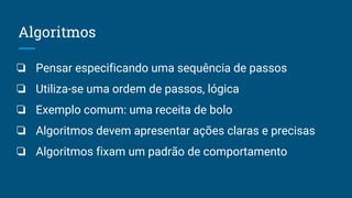 Algoritmos
❏ Pensar especificando uma sequência de passos
❏ Utiliza-se uma ordem de passos, lógica
❏ Exemplo comum: uma receita de bolo
❏ Algoritmos devem apresentar ações claras e precisas
❏ Algoritmos fixam um padrão de comportamento
 